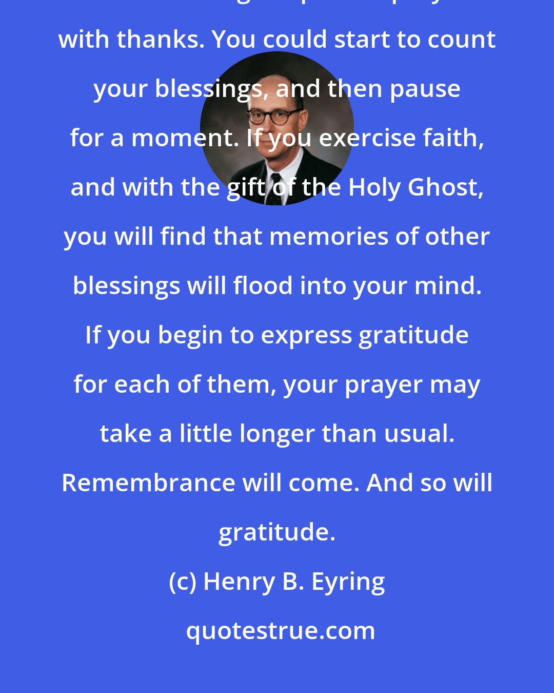 Henry B. Eyring: You could have an experience with the gift of the Holy Ghost today. You could begin a private prayer with thanks. You could start to count your blessings, and then pause for a moment. If you exercise faith, and with the gift of the Holy Ghost, you will find that memories of other blessings will flood into your mind. If you begin to express gratitude for each of them, your prayer may take a little longer than usual. Remembrance will come. And so will gratitude.