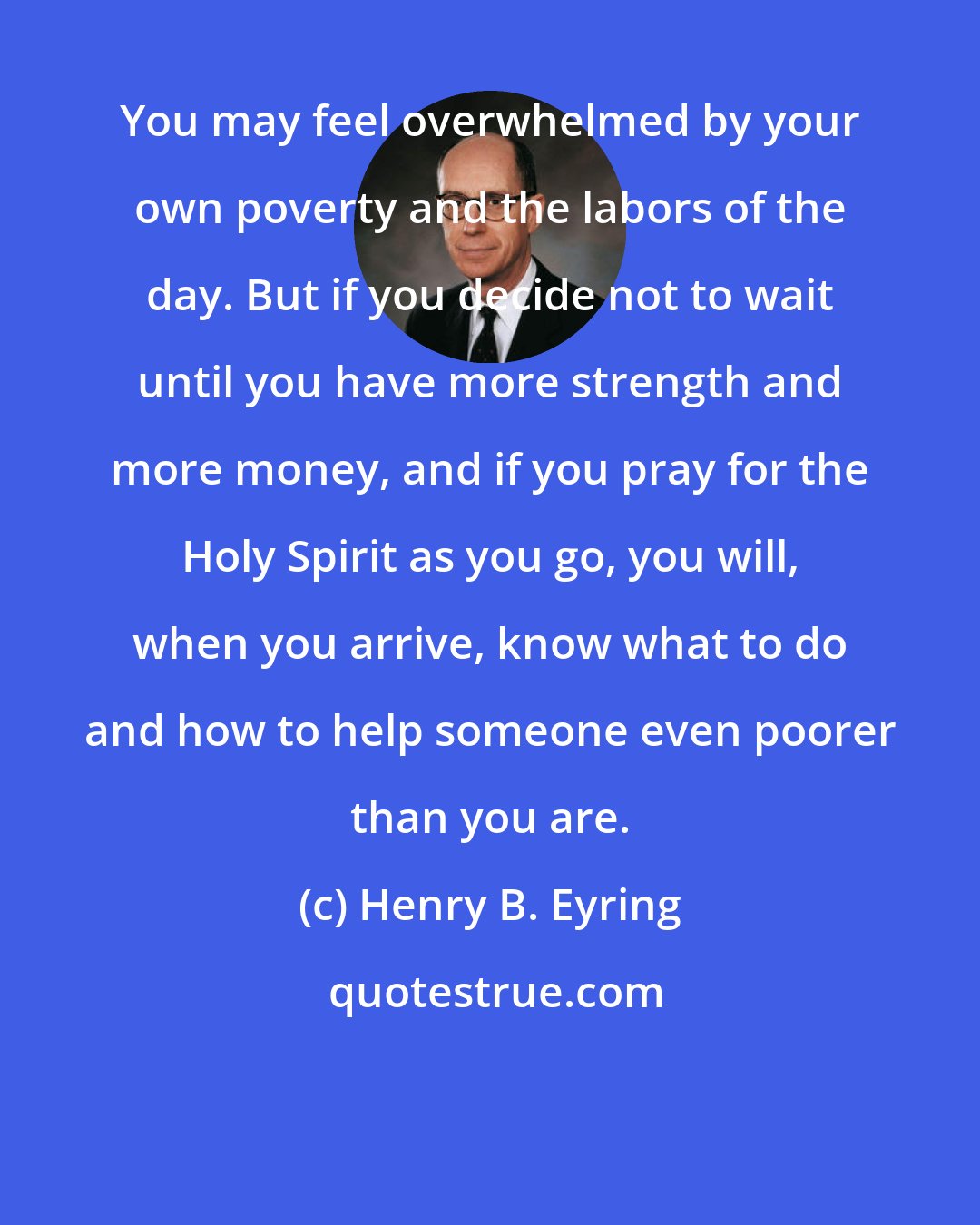 Henry B. Eyring: You may feel overwhelmed by your own poverty and the labors of the day. But if you decide not to wait until you have more strength and more money, and if you pray for the Holy Spirit as you go, you will, when you arrive, know what to do and how to help someone even poorer than you are.