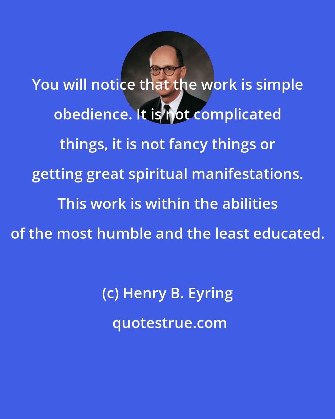 Henry B. Eyring: You will notice that the work is simple obedience. It is not complicated things, it is not fancy things or getting great spiritual manifestations. This work is within the abilities of the most humble and the least educated.