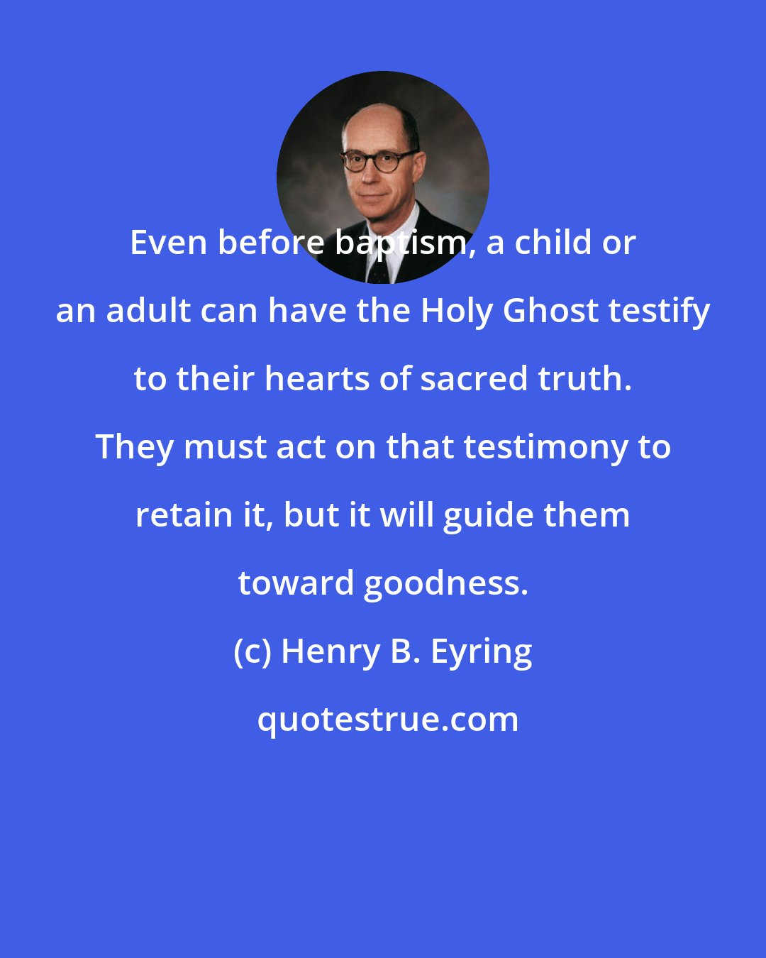 Henry B. Eyring: Even before baptism, a child or an adult can have the Holy Ghost testify to their hearts of sacred truth. They must act on that testimony to retain it, but it will guide them toward goodness.