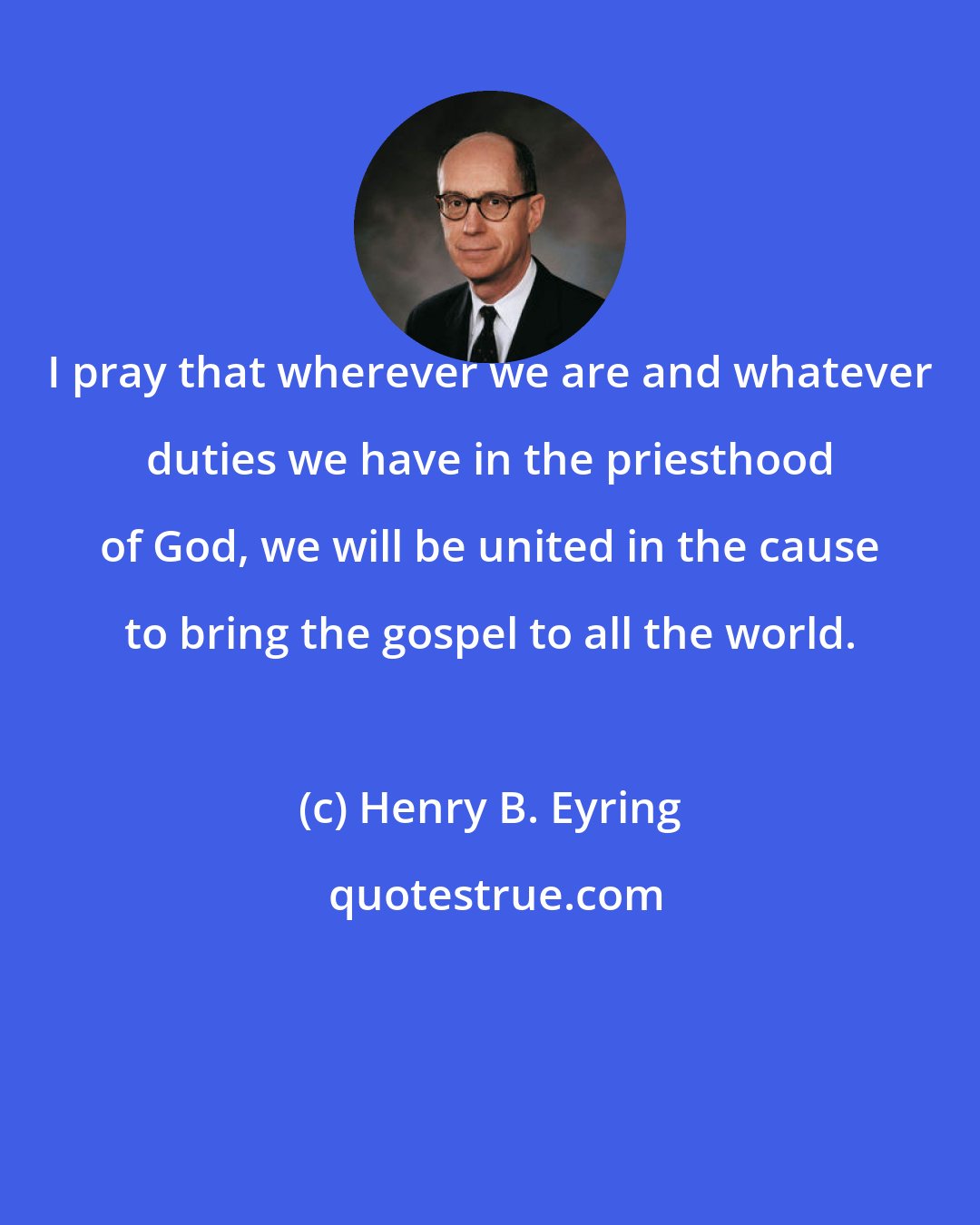 Henry B. Eyring: I pray that wherever we are and whatever duties we have in the priesthood of God, we will be united in the cause to bring the gospel to all the world.