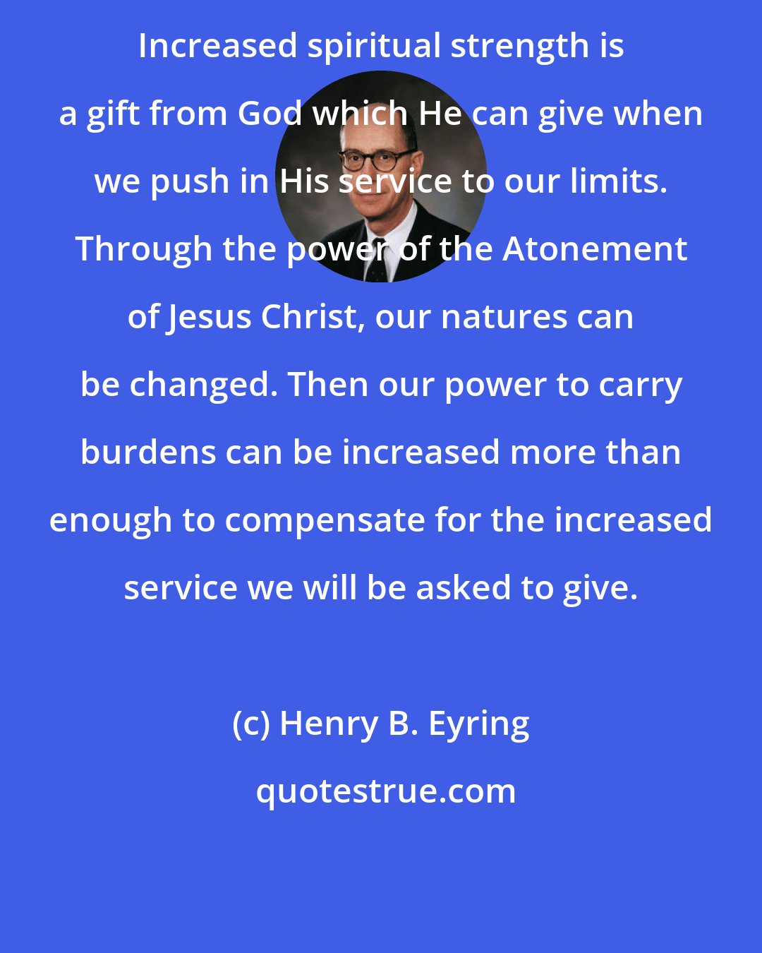 Henry B. Eyring: Increased spiritual strength is a gift from God which He can give when we push in His service to our limits. Through the power of the Atonement of Jesus Christ, our natures can be changed. Then our power to carry burdens can be increased more than enough to compensate for the increased service we will be asked to give.