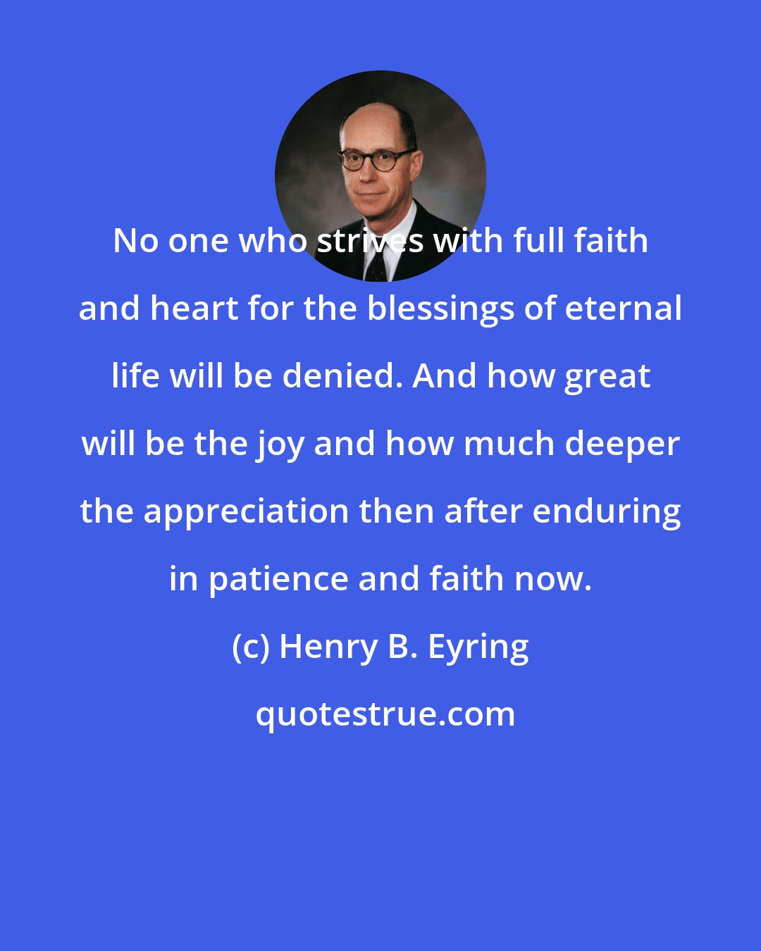 Henry B. Eyring: No one who strives with full faith and heart for the blessings of eternal life will be denied. And how great will be the joy and how much deeper the appreciation then after enduring in patience and faith now.