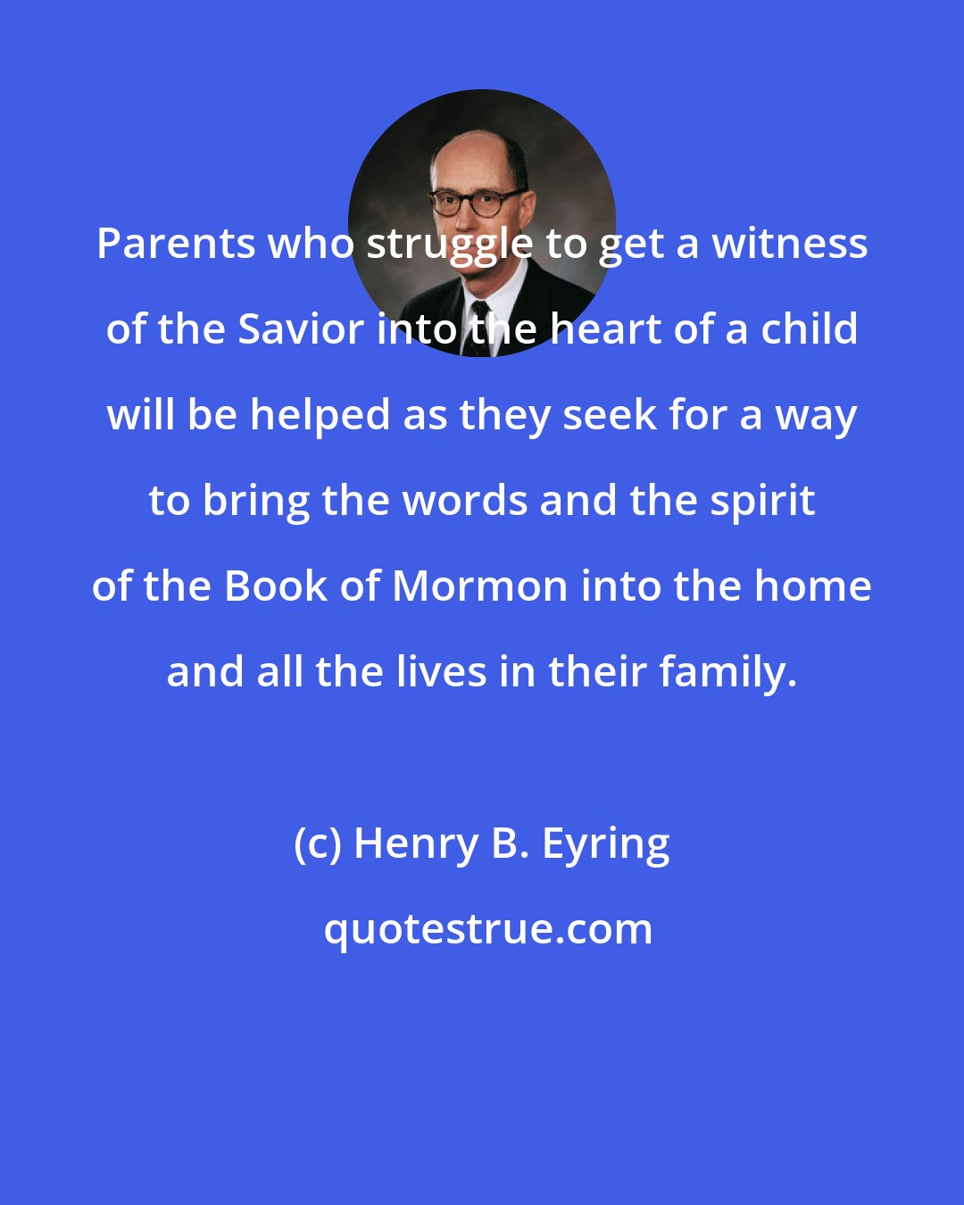 Henry B. Eyring: Parents who struggle to get a witness of the Savior into the heart of a child will be helped as they seek for a way to bring the words and the spirit of the Book of Mormon into the home and all the lives in their family.