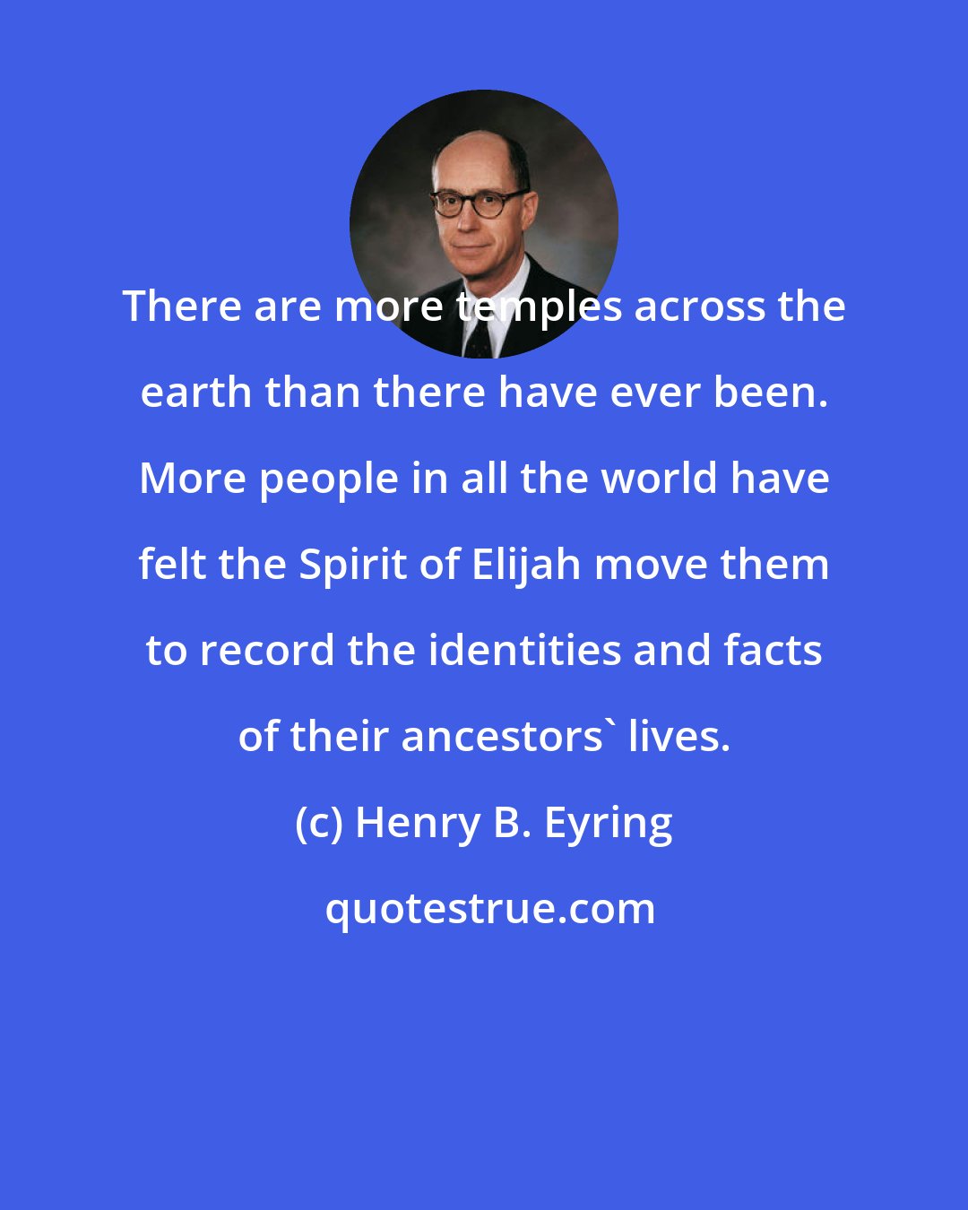 Henry B. Eyring: There are more temples across the earth than there have ever been. More people in all the world have felt the Spirit of Elijah move them to record the identities and facts of their ancestors' lives.