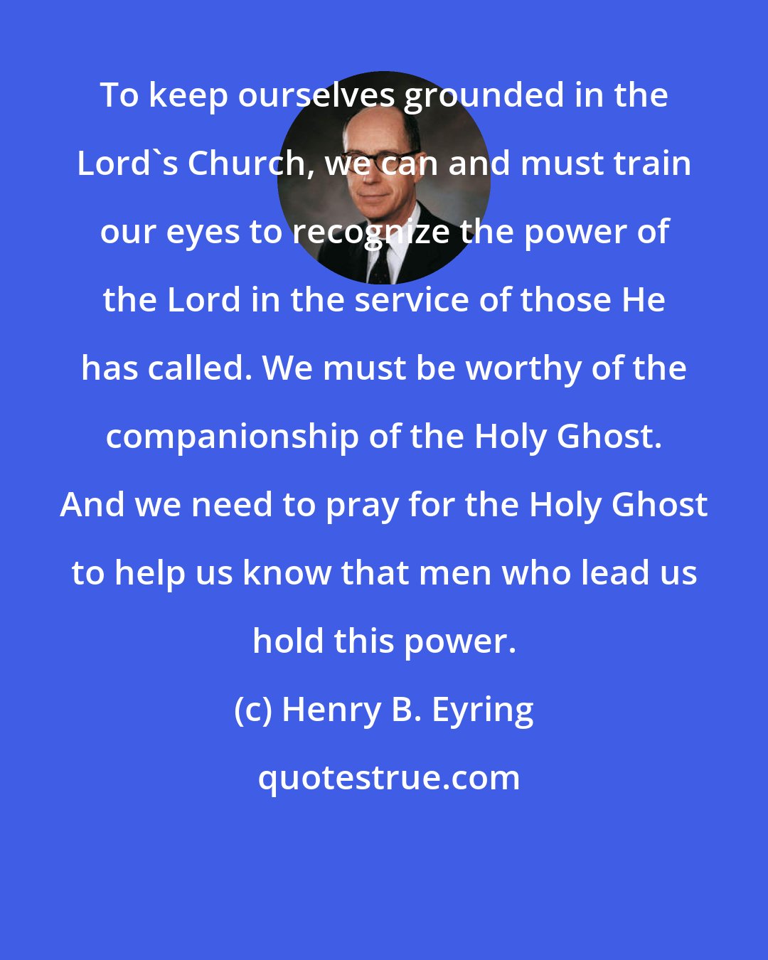 Henry B. Eyring: To keep ourselves grounded in the Lord's Church, we can and must train our eyes to recognize the power of the Lord in the service of those He has called. We must be worthy of the companionship of the Holy Ghost. And we need to pray for the Holy Ghost to help us know that men who lead us hold this power.