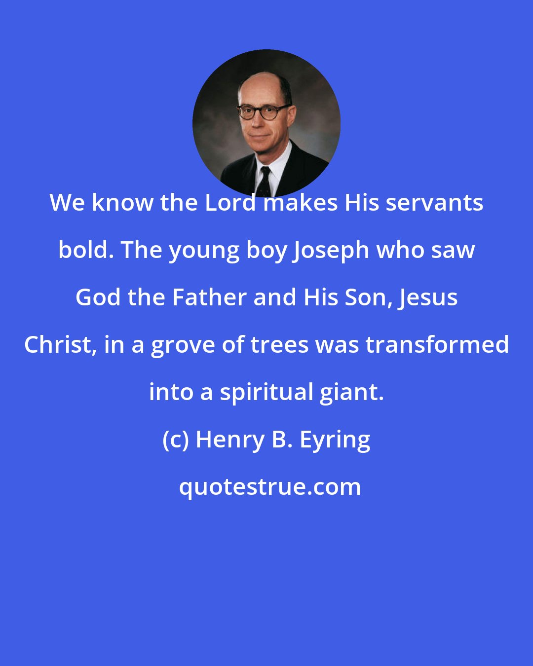 Henry B. Eyring: We know the Lord makes His servants bold. The young boy Joseph who saw God the Father and His Son, Jesus Christ, in a grove of trees was transformed into a spiritual giant.