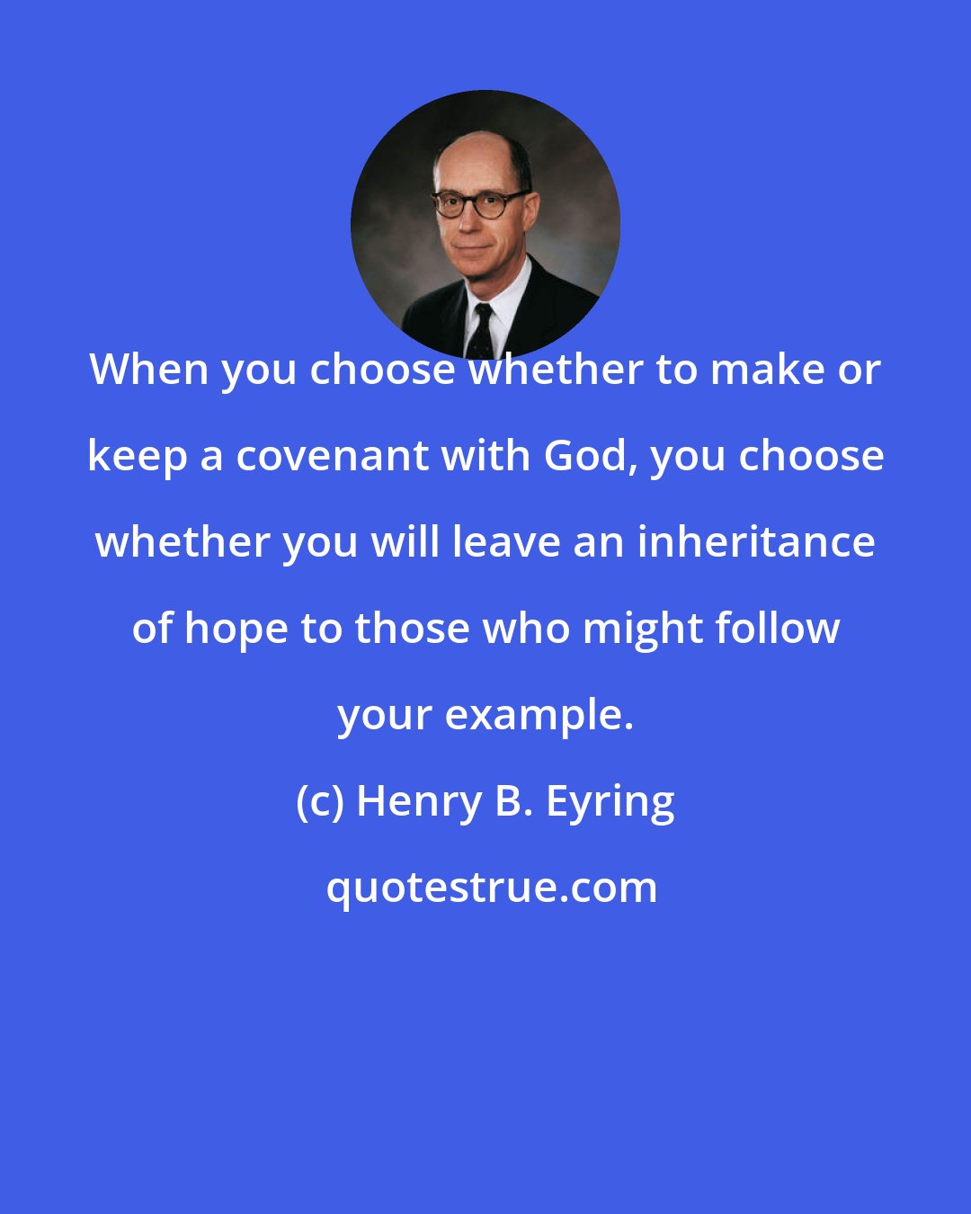 Henry B. Eyring: When you choose whether to make or keep a covenant with God, you choose whether you will leave an inheritance of hope to those who might follow your example.