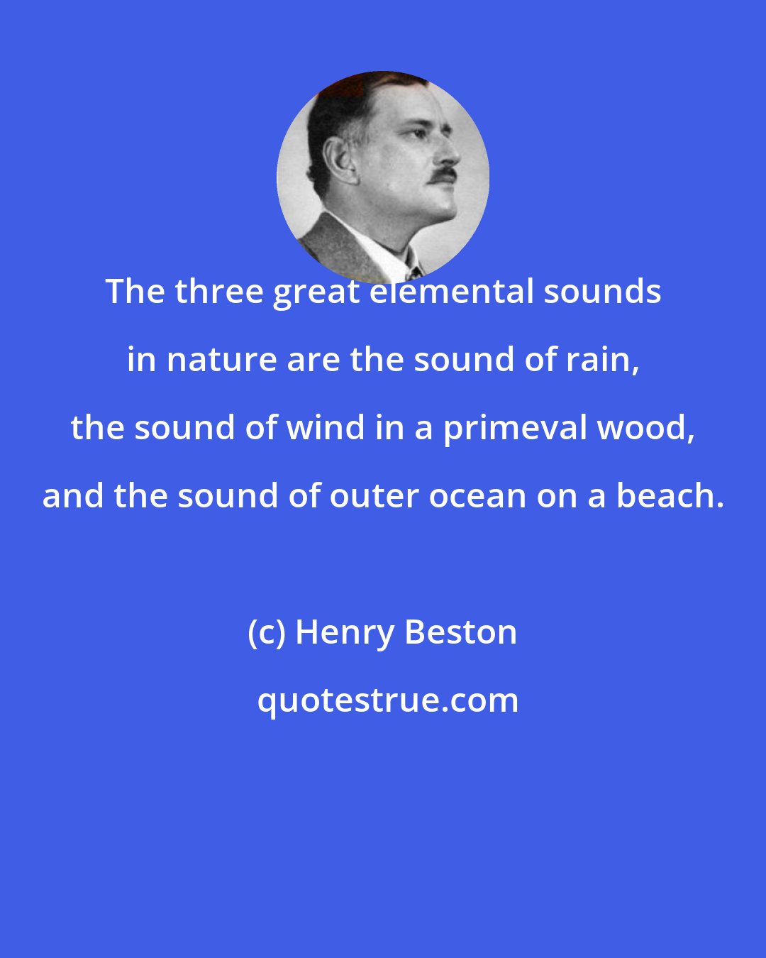 Henry Beston: The three great elemental sounds in nature are the sound of rain, the sound of wind in a primeval wood, and the sound of outer ocean on a beach.