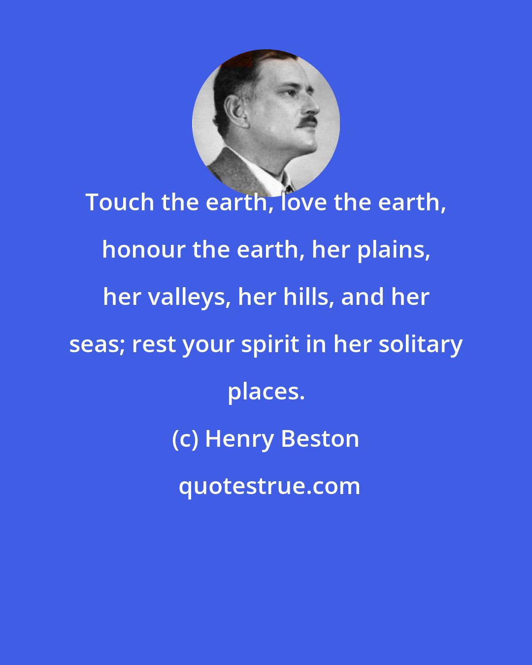 Henry Beston: Touch the earth, love the earth, honour the earth, her plains, her valleys, her hills, and her seas; rest your spirit in her solitary places.