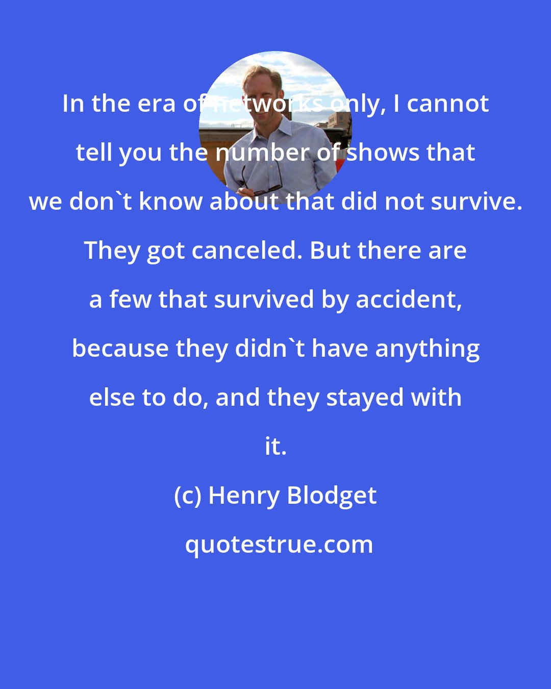 Henry Blodget: In the era of networks only, I cannot tell you the number of shows that we don't know about that did not survive. They got canceled. But there are a few that survived by accident, because they didn't have anything else to do, and they stayed with it.