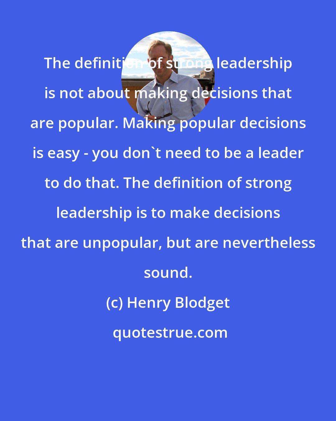 Henry Blodget: The definition of strong leadership is not about making decisions that are popular. Making popular decisions is easy - you don't need to be a leader to do that. The definition of strong leadership is to make decisions that are unpopular, but are nevertheless sound.