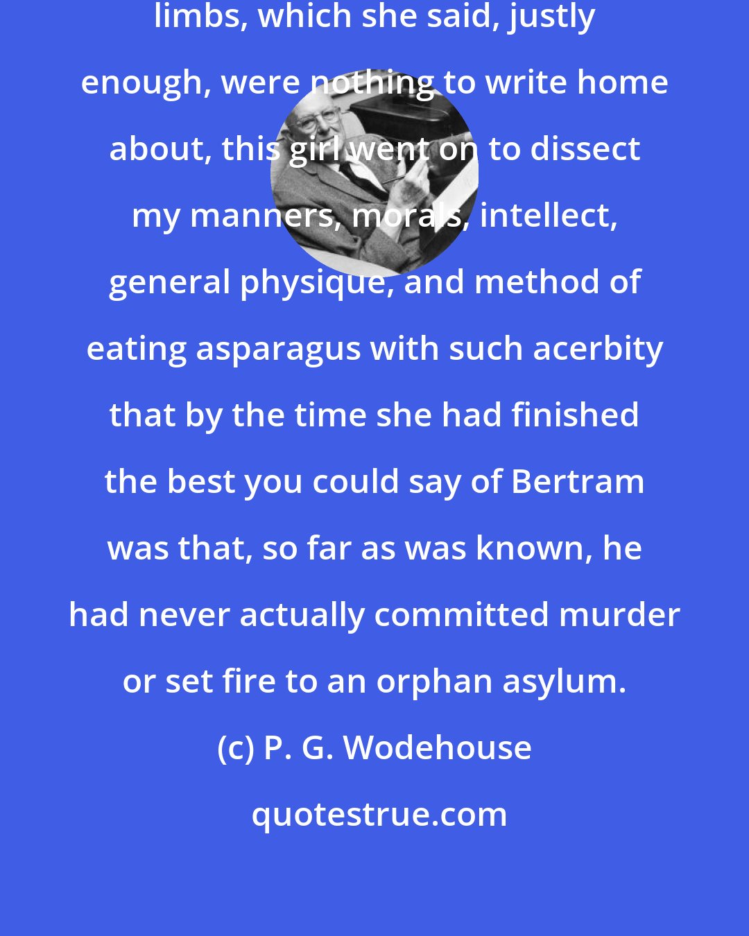 P. G. Wodehouse: Beginning with a critique of my own limbs, which she said, justly enough, were nothing to write home about, this girl went on to dissect my manners, morals, intellect, general physique, and method of eating asparagus with such acerbity that by the time she had finished the best you could say of Bertram was that, so far as was known, he had never actually committed murder or set fire to an orphan asylum.