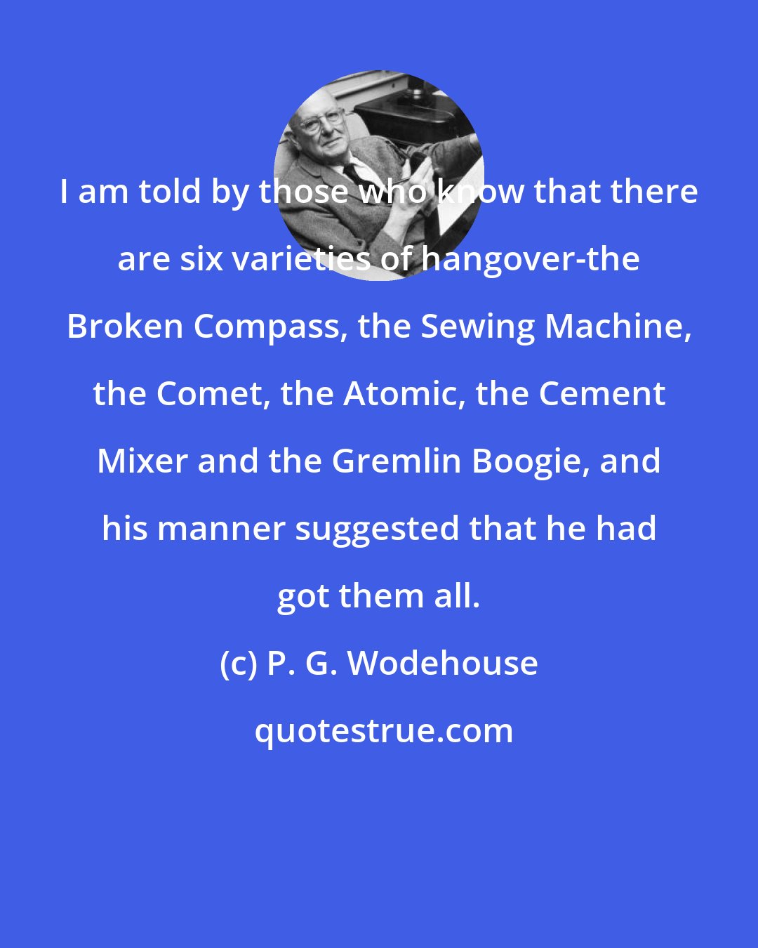 P. G. Wodehouse: I am told by those who know that there are six varieties of hangover-the Broken Compass, the Sewing Machine, the Comet, the Atomic, the Cement Mixer and the Gremlin Boogie, and his manner suggested that he had got them all.