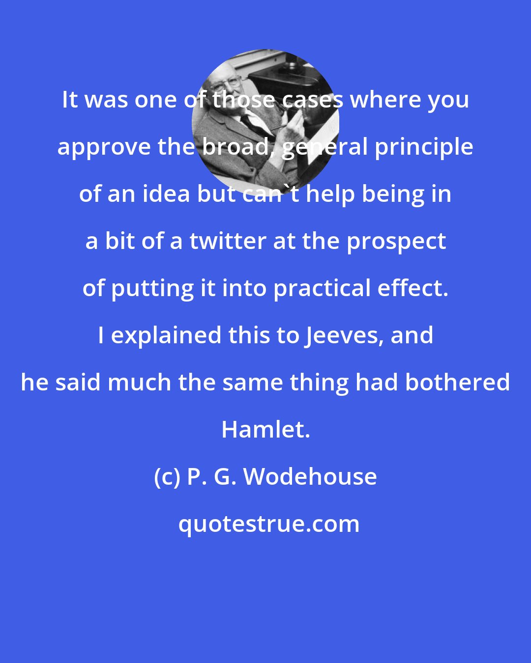 P. G. Wodehouse: It was one of those cases where you approve the broad, general principle of an idea but can't help being in a bit of a twitter at the prospect of putting it into practical effect. I explained this to Jeeves, and he said much the same thing had bothered Hamlet.