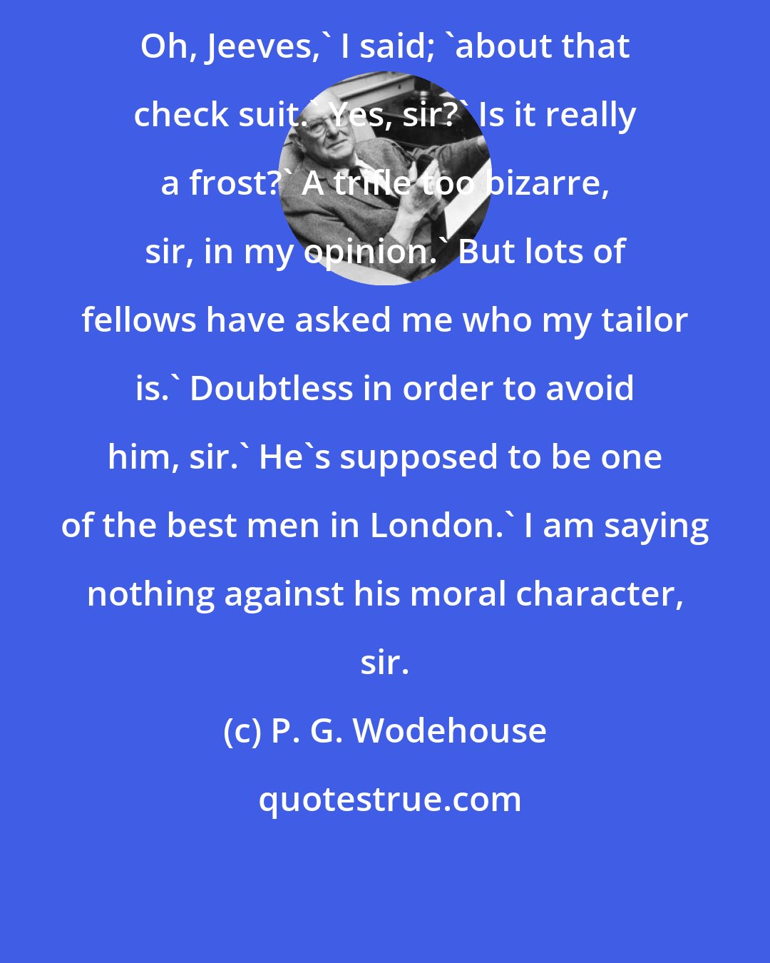 P. G. Wodehouse: Oh, Jeeves,' I said; 'about that check suit.' Yes, sir?' Is it really a frost?' A trifle too bizarre, sir, in my opinion.' But lots of fellows have asked me who my tailor is.' Doubtless in order to avoid him, sir.' He's supposed to be one of the best men in London.' I am saying nothing against his moral character, sir.