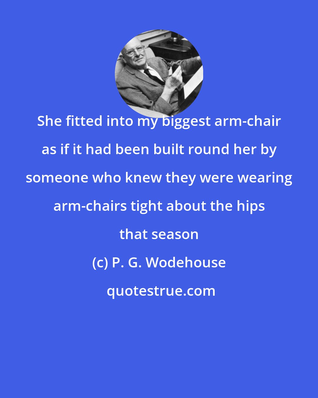 P. G. Wodehouse: She fitted into my biggest arm-chair as if it had been built round her by someone who knew they were wearing arm-chairs tight about the hips that season