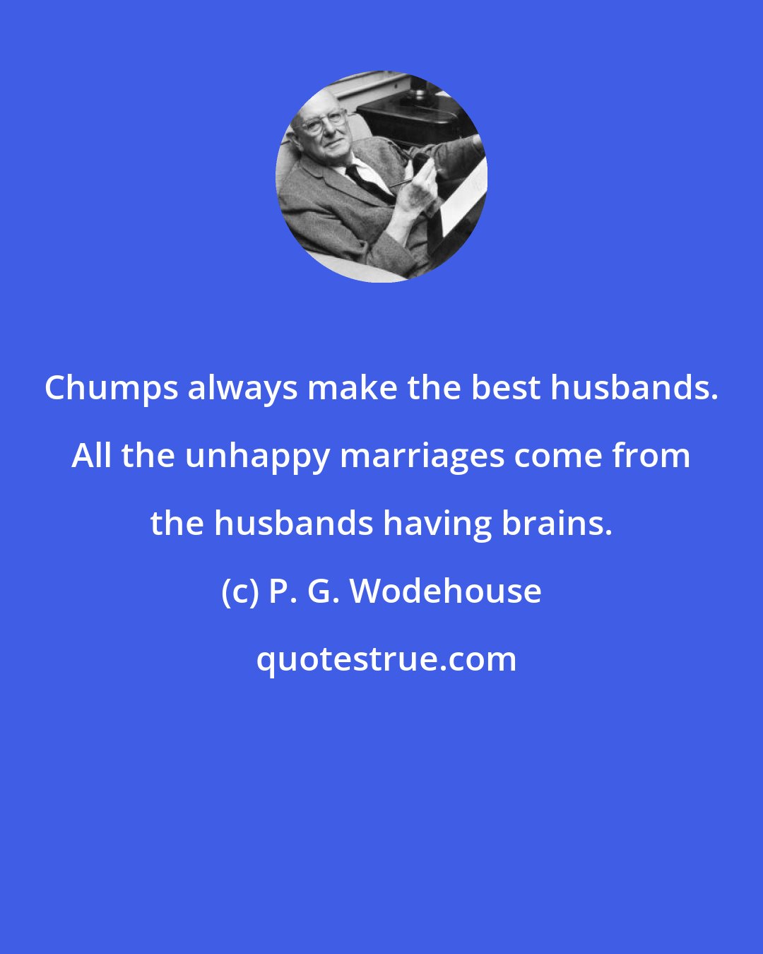 P. G. Wodehouse: Chumps always make the best husbands. All the unhappy marriages come from the husbands having brains.