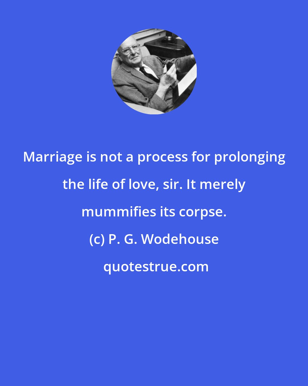 P. G. Wodehouse: Marriage is not a process for prolonging the life of love, sir. It merely mummifies its corpse.