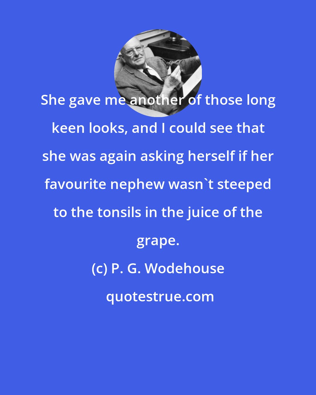 P. G. Wodehouse: She gave me another of those long keen looks, and I could see that she was again asking herself if her favourite nephew wasn't steeped to the tonsils in the juice of the grape.