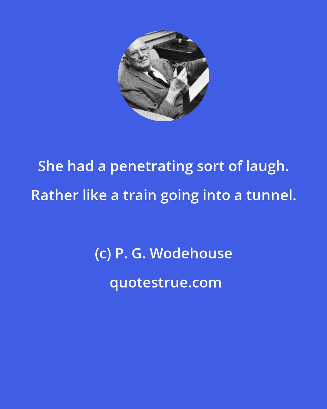 P. G. Wodehouse: She had a penetrating sort of laugh. Rather like a train going into a tunnel.