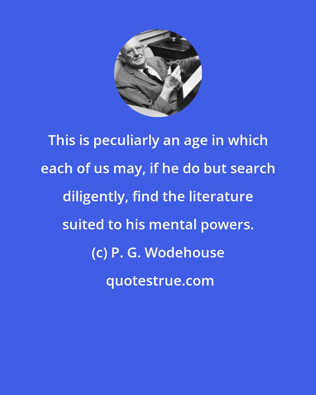 P. G. Wodehouse: This is peculiarly an age in which each of us may, if he do but search diligently, find the literature suited to his mental powers.