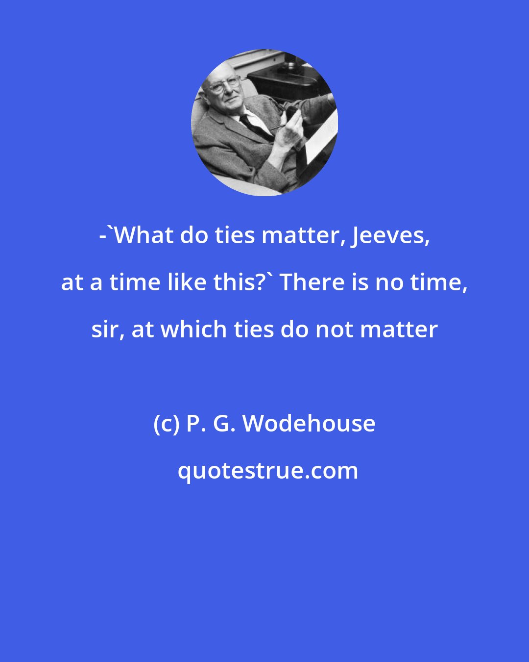 P. G. Wodehouse: -'What do ties matter, Jeeves, at a time like this?' There is no time, sir, at which ties do not matter