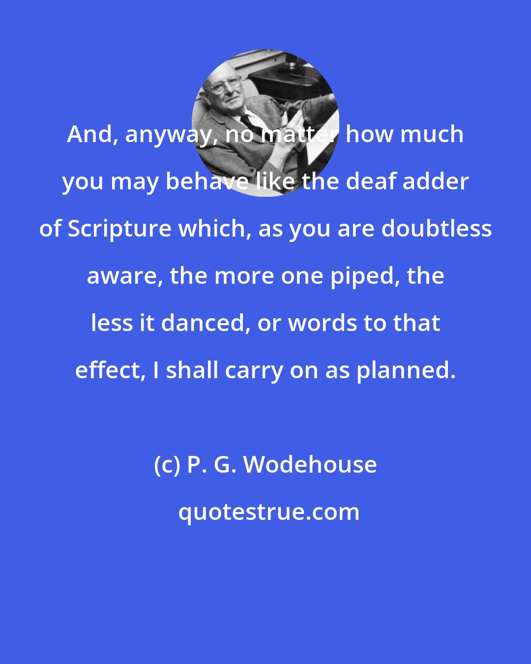 P. G. Wodehouse: And, anyway, no matter how much you may behave like the deaf adder of Scripture which, as you are doubtless aware, the more one piped, the less it danced, or words to that effect, I shall carry on as planned.
