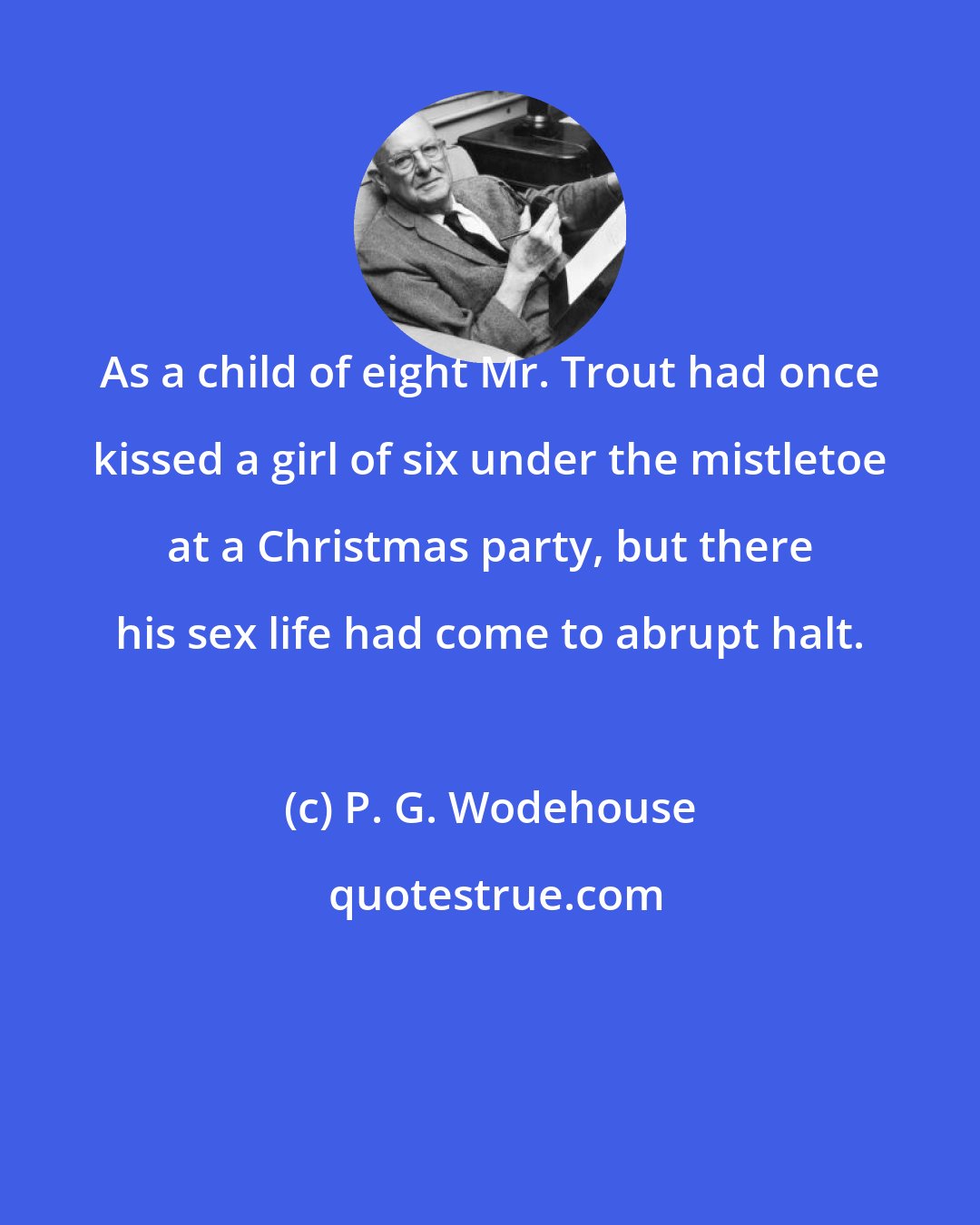 P. G. Wodehouse: As a child of eight Mr. Trout had once kissed a girl of six under the mistletoe at a Christmas party, but there his sex life had come to abrupt halt.