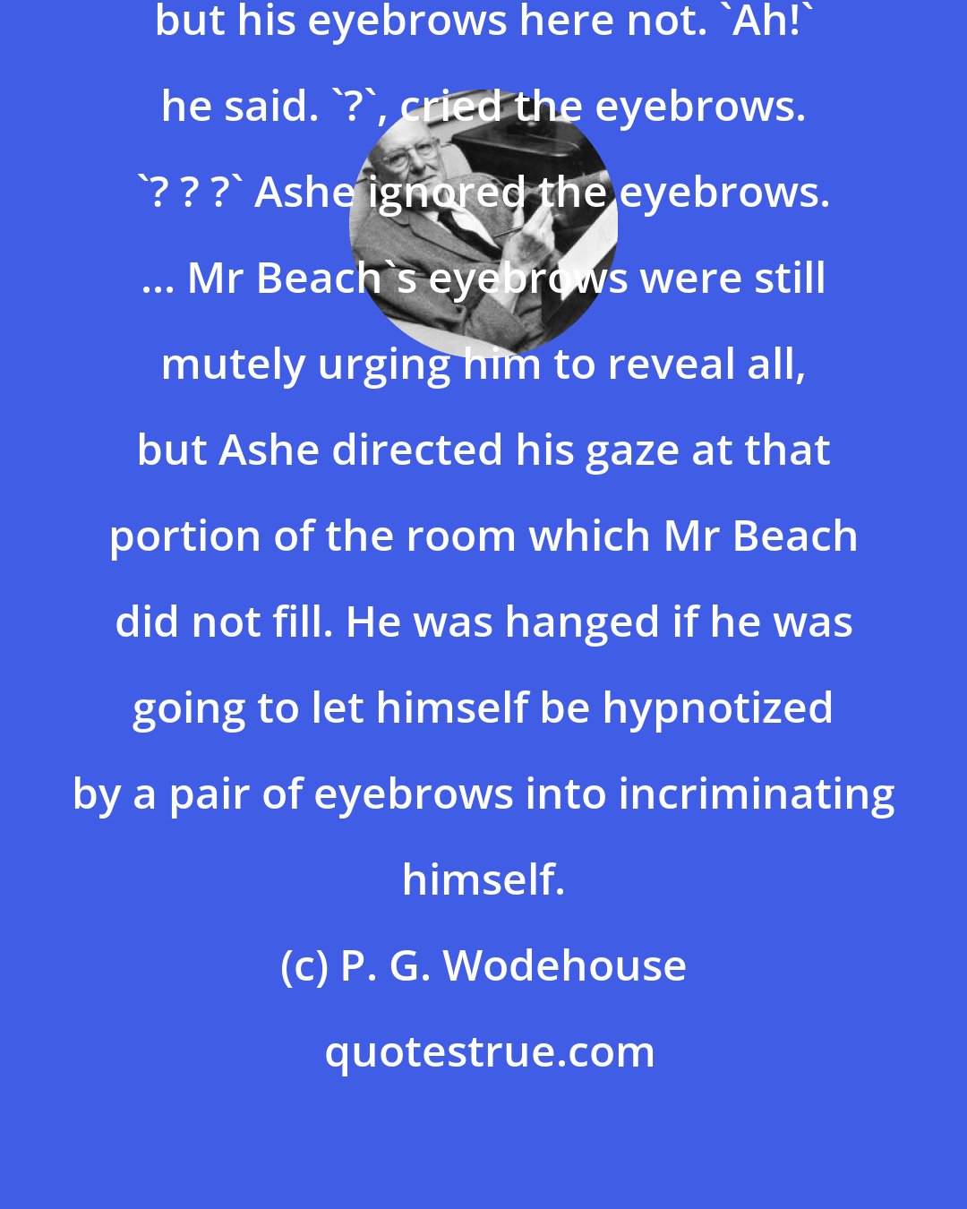 P. G. Wodehouse: Mr Beach was too well bred to be inquisitive, but his eyebrows here not. 'Ah!' he said. '?', cried the eyebrows. '? ? ?' Ashe ignored the eyebrows. ... Mr Beach's eyebrows were still mutely urging him to reveal all, but Ashe directed his gaze at that portion of the room which Mr Beach did not fill. He was hanged if he was going to let himself be hypnotized by a pair of eyebrows into incriminating himself.