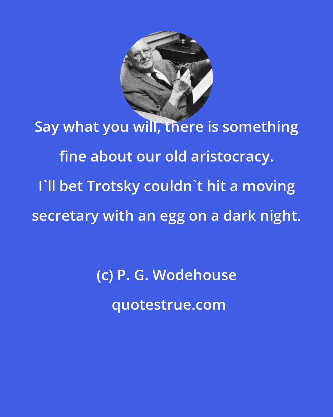 P. G. Wodehouse: Say what you will, there is something fine about our old aristocracy. I'll bet Trotsky couldn't hit a moving secretary with an egg on a dark night.