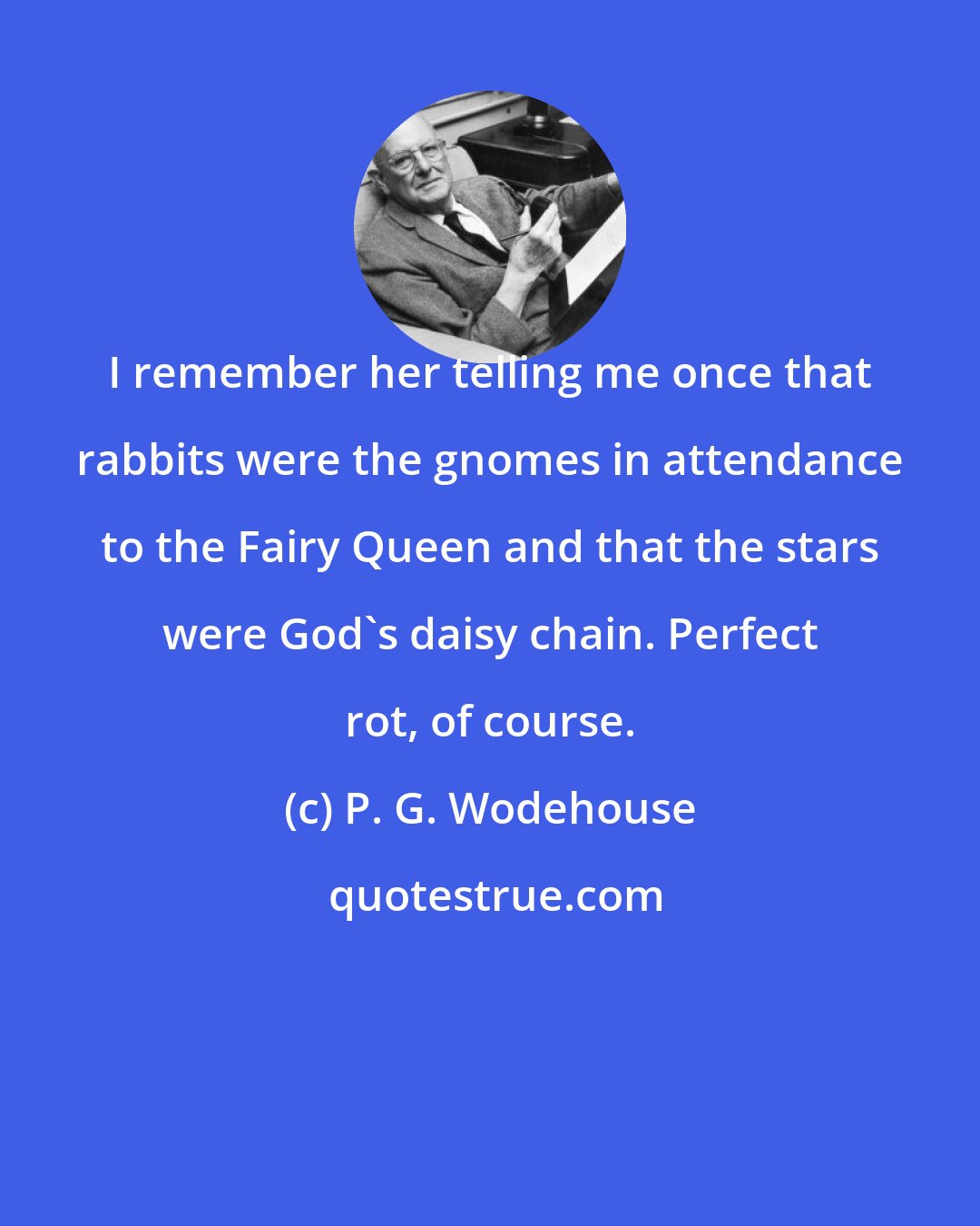 P. G. Wodehouse: I remember her telling me once that rabbits were the gnomes in attendance to the Fairy Queen and that the stars were God's daisy chain. Perfect rot, of course.