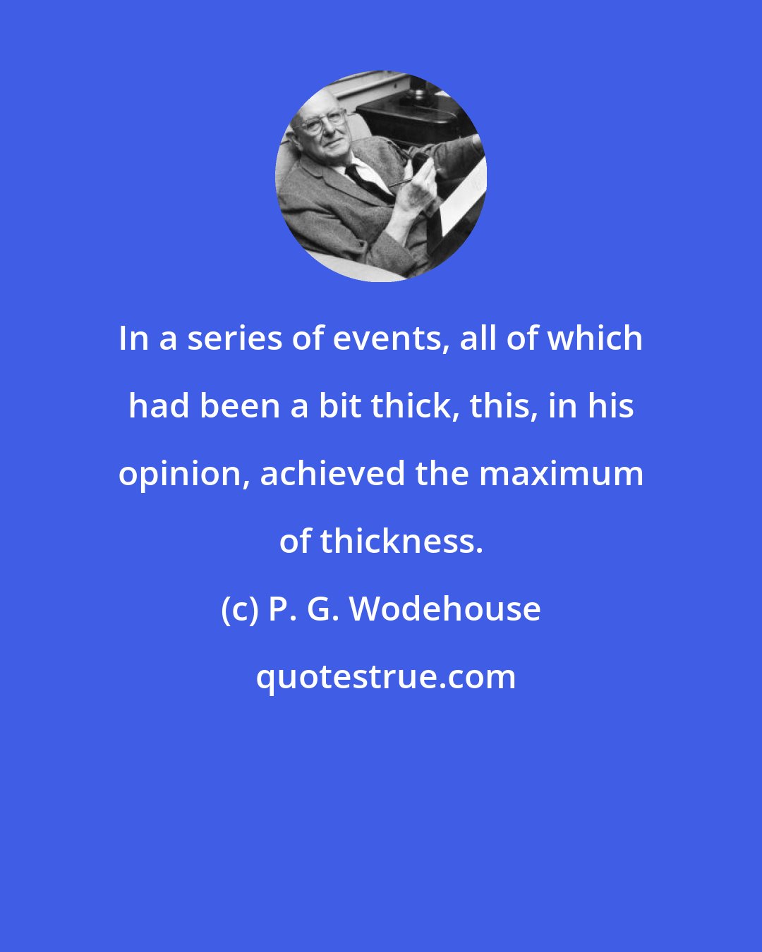 P. G. Wodehouse: In a series of events, all of which had been a bit thick, this, in his opinion, achieved the maximum of thickness.