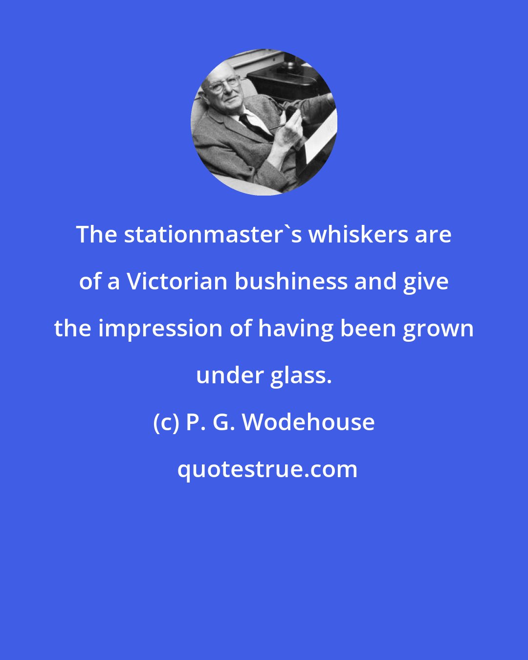 P. G. Wodehouse: The stationmaster's whiskers are of a Victorian bushiness and give the impression of having been grown under glass.