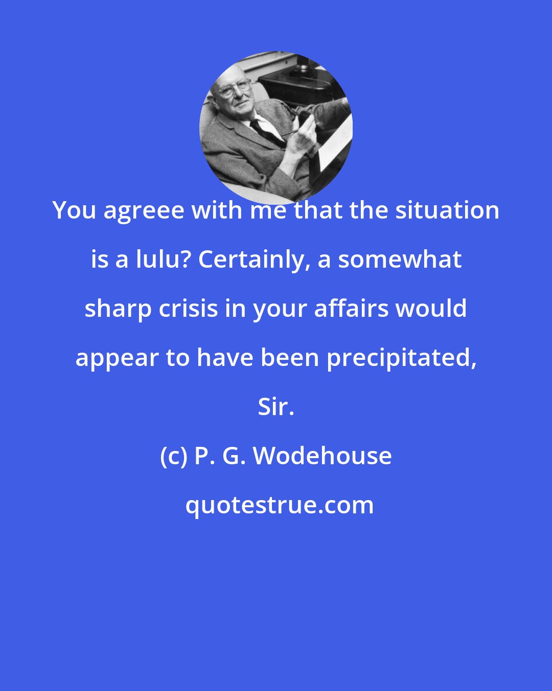 P. G. Wodehouse: You agreee with me that the situation is a lulu? Certainly, a somewhat sharp crisis in your affairs would appear to have been precipitated, Sir.