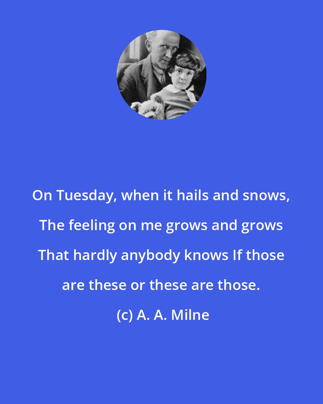 A. A. Milne: On Tuesday, when it hails and snows, The feeling on me grows and grows That hardly anybody knows If those are these or these are those.