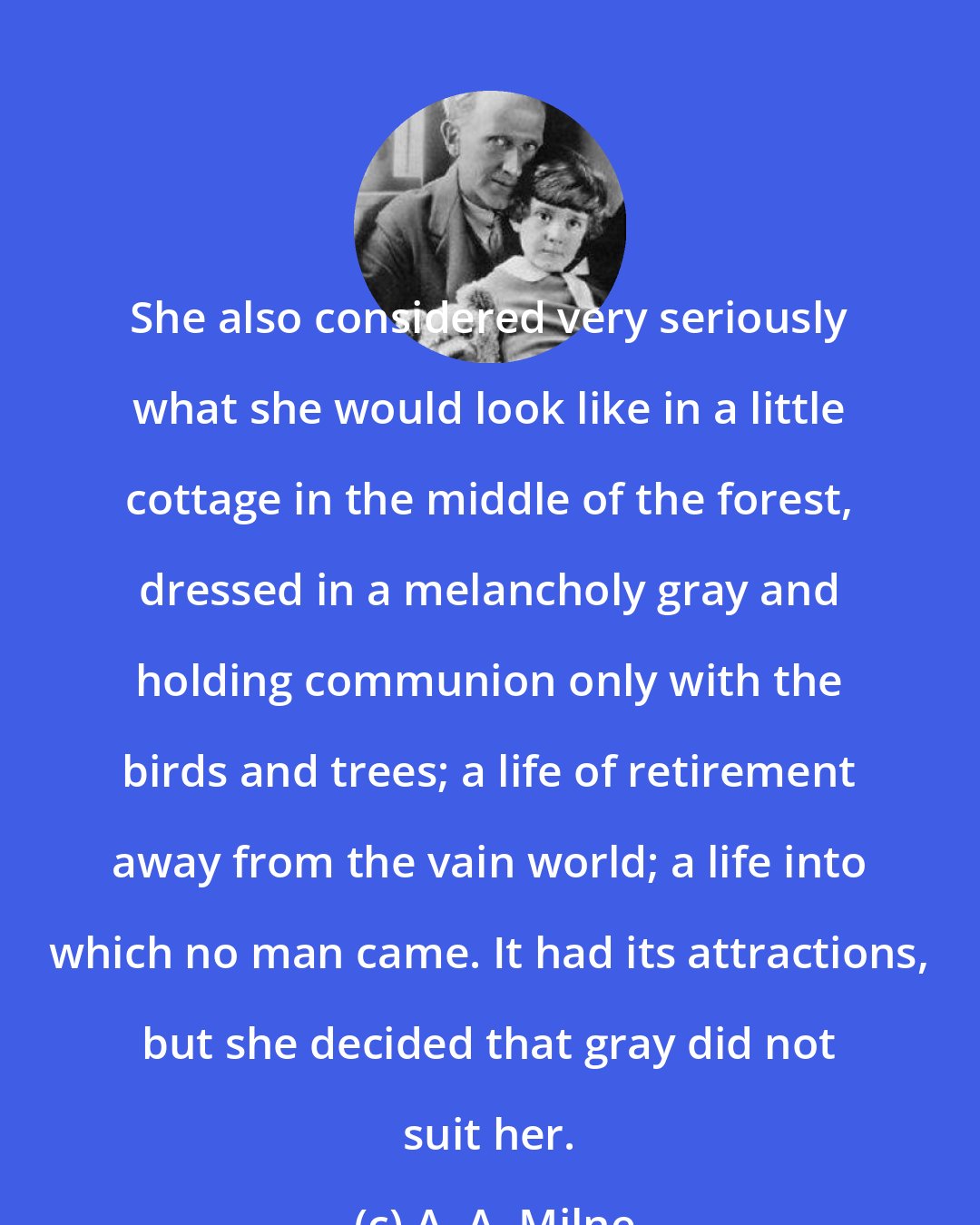 A. A. Milne: She also considered very seriously what she would look like in a little cottage in the middle of the forest, dressed in a melancholy gray and holding communion only with the birds and trees; a life of retirement away from the vain world; a life into which no man came. It had its attractions, but she decided that gray did not suit her.