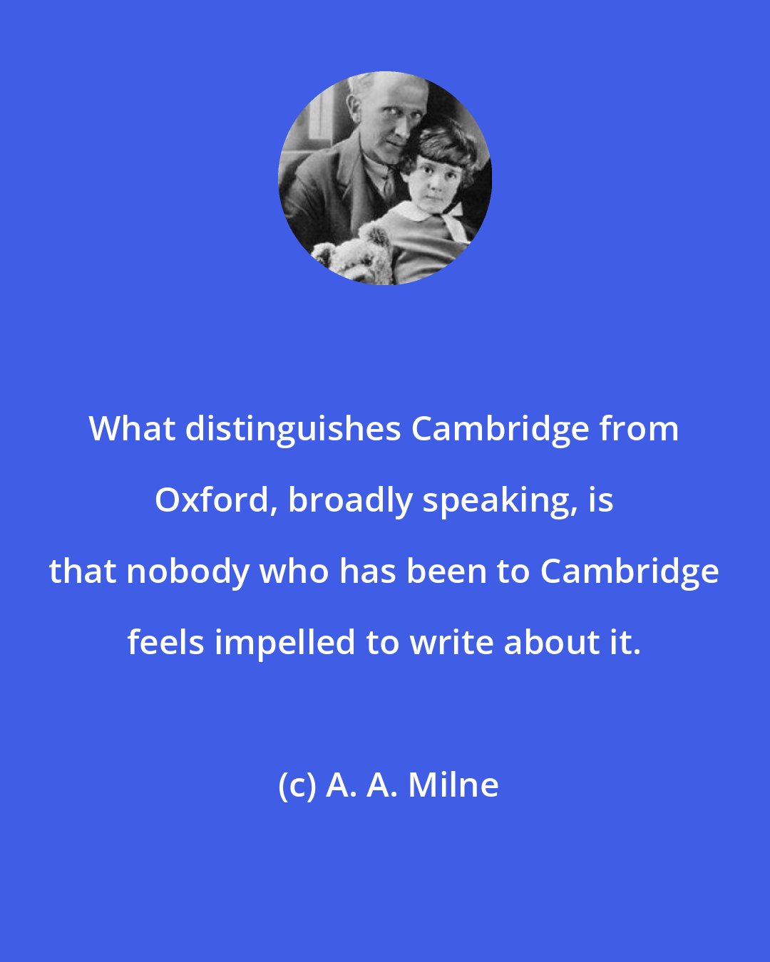 A. A. Milne: What distinguishes Cambridge from Oxford, broadly speaking, is that nobody who has been to Cambridge feels impelled to write about it.