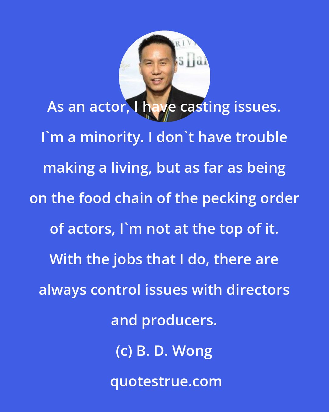 B. D. Wong: As an actor, I have casting issues. I'm a minority. I don't have trouble making a living, but as far as being on the food chain of the pecking order of actors, I'm not at the top of it. With the jobs that I do, there are always control issues with directors and producers.
