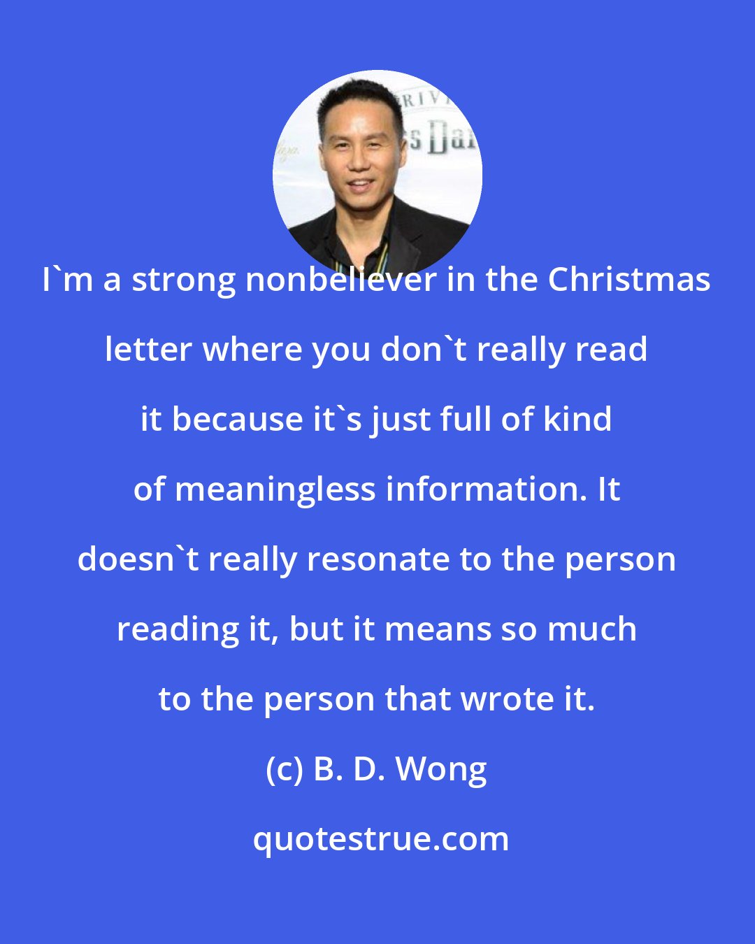 B. D. Wong: I'm a strong nonbeliever in the Christmas letter where you don't really read it because it's just full of kind of meaningless information. It doesn't really resonate to the person reading it, but it means so much to the person that wrote it.