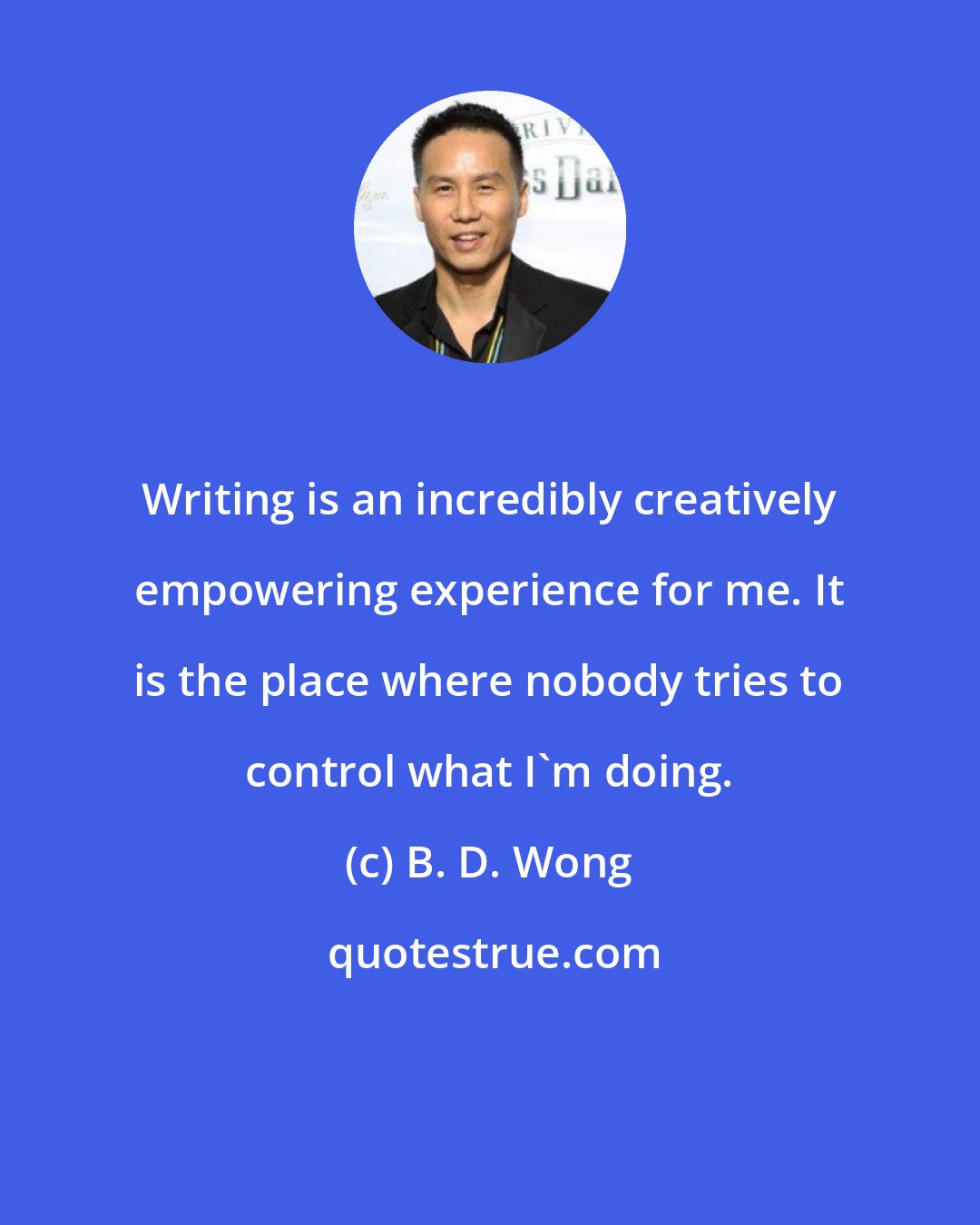 B. D. Wong: Writing is an incredibly creatively empowering experience for me. It is the place where nobody tries to control what I'm doing.