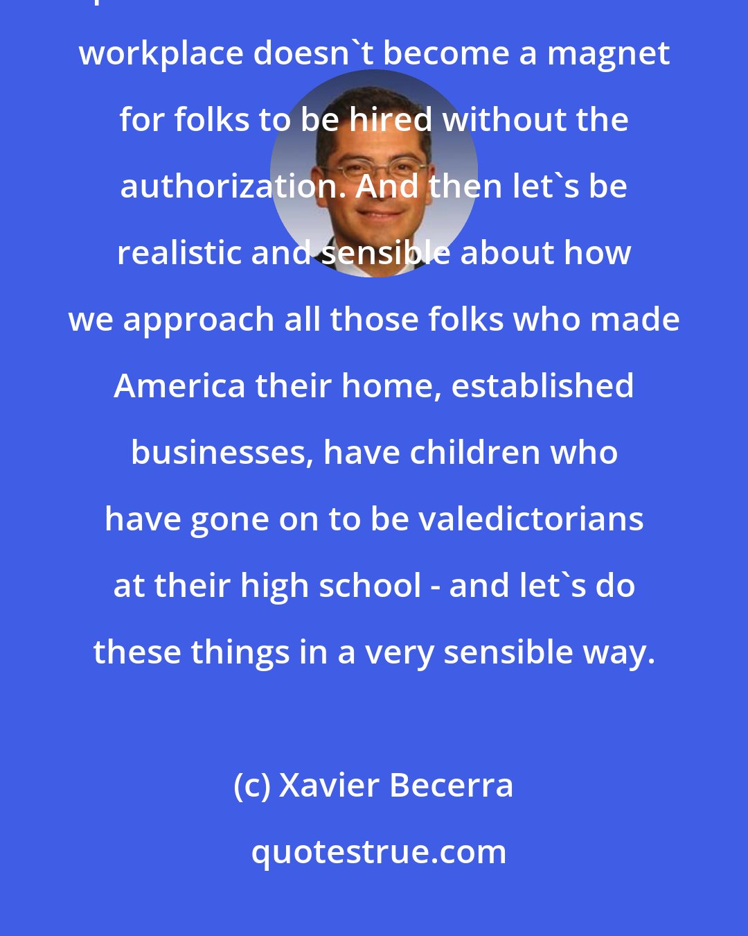 Xavier Becerra: Gotta have safety at our borders. We're a sovereign nation, gotta protect our borders. Make sure the workplace doesn't become a magnet for folks to be hired without the authorization. And then let's be realistic and sensible about how we approach all those folks who made America their home, established businesses, have children who have gone on to be valedictorians at their high school - and let's do these things in a very sensible way.