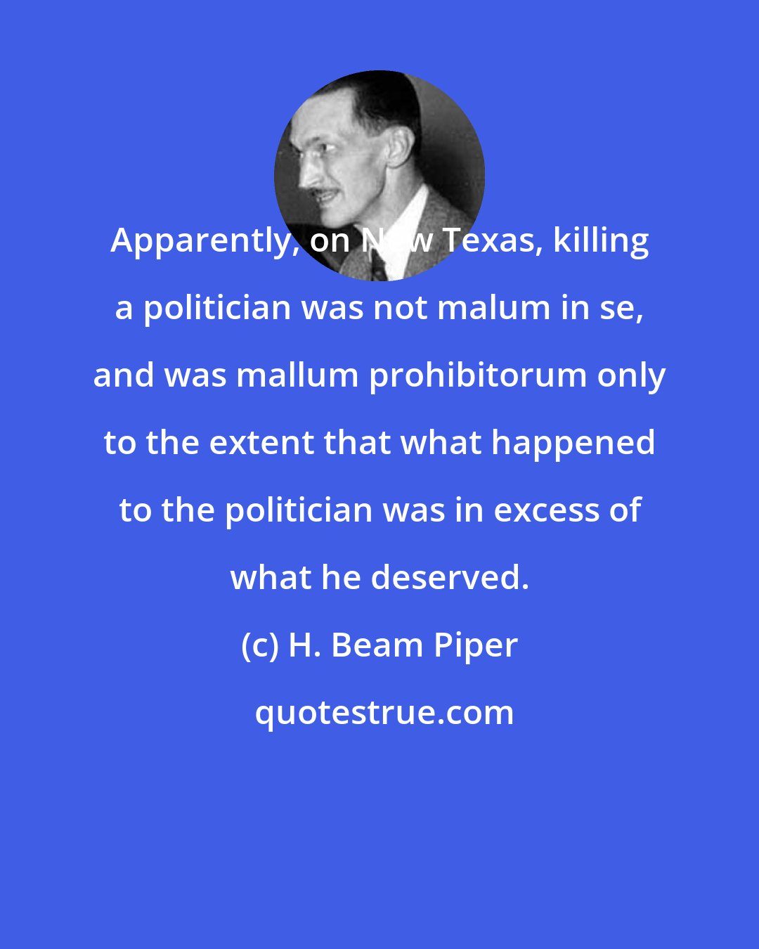 H. Beam Piper: Apparently, on New Texas, killing a politician was not malum in se, and was mallum prohibitorum only to the extent that what happened to the politician was in excess of what he deserved.
