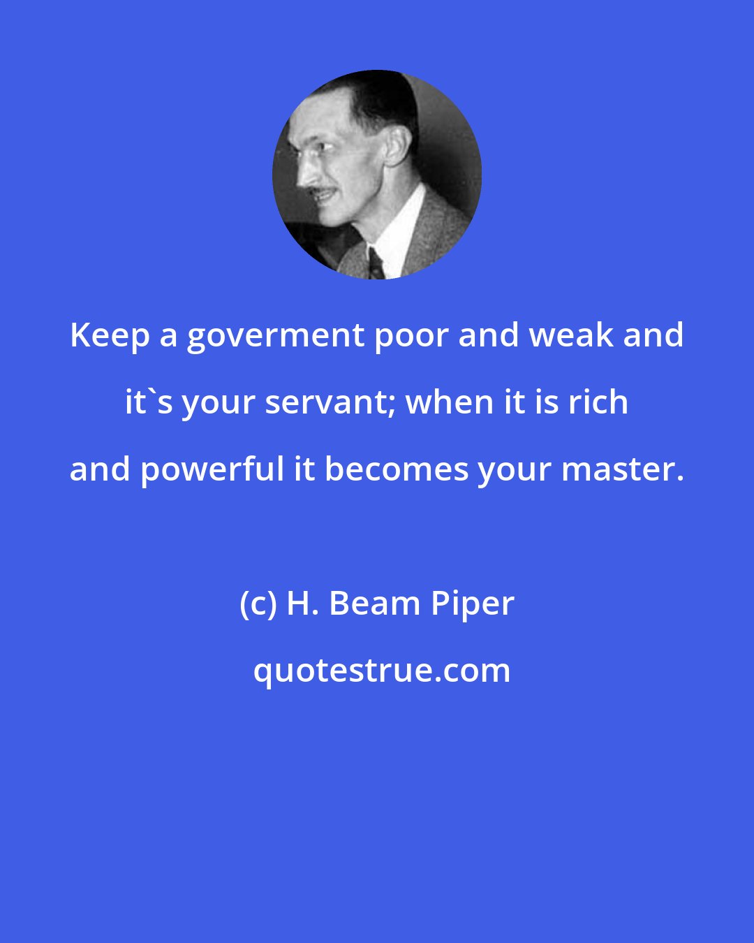 H. Beam Piper: Keep a goverment poor and weak and it's your servant; when it is rich and powerful it becomes your master.
