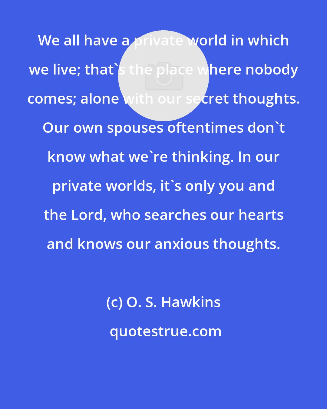 O. S. Hawkins: We all have a private world in which we live; that's the place where nobody comes; alone with our secret thoughts. Our own spouses oftentimes don't know what we're thinking. In our private worlds, it's only you and the Lord, who searches our hearts and knows our anxious thoughts.