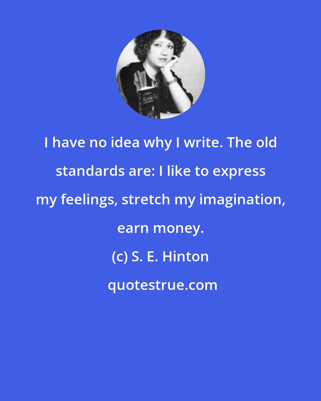 S. E. Hinton: I have no idea why I write. The old standards are: I like to express my feelings, stretch my imagination, earn money.