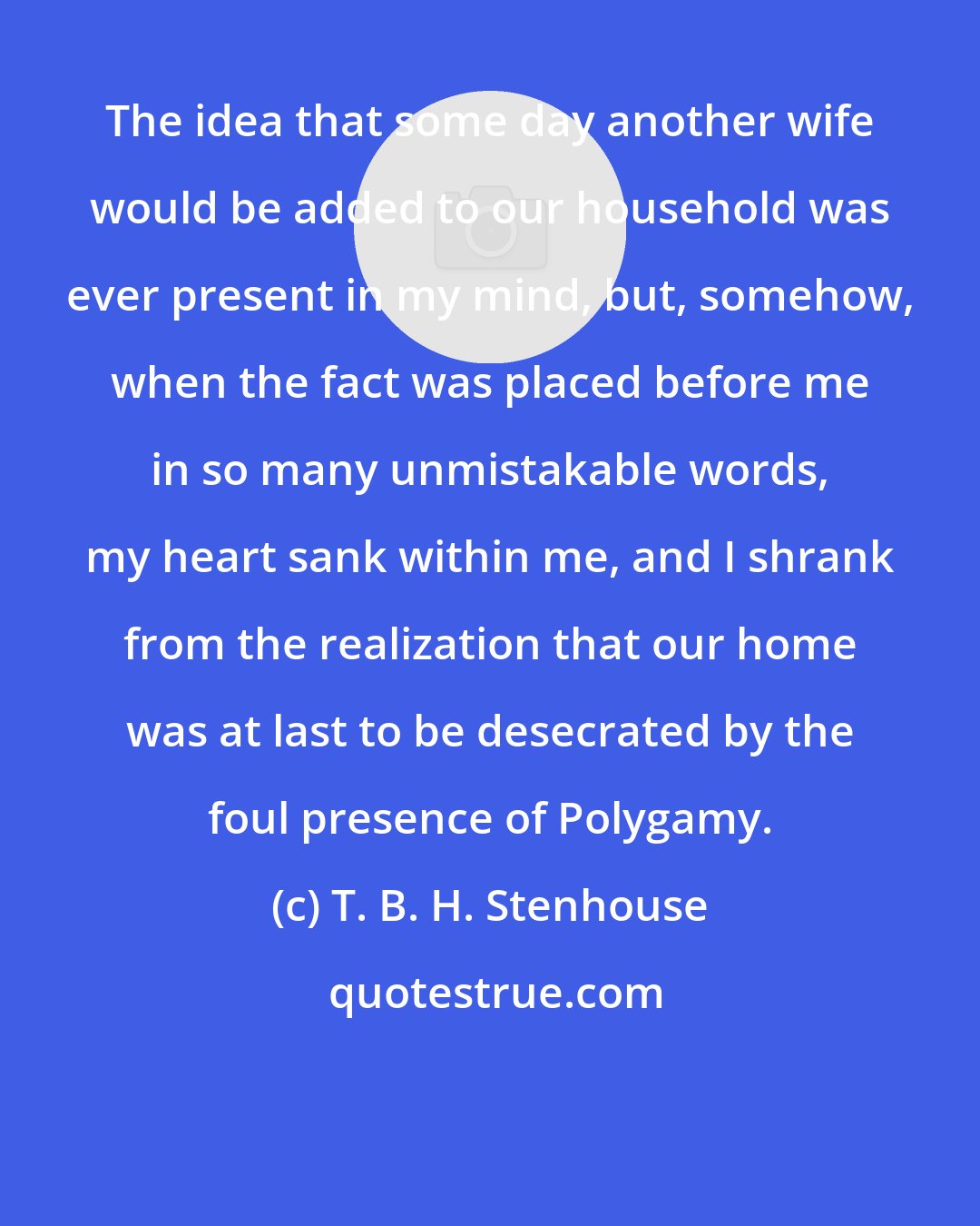 T. B. H. Stenhouse: The idea that some day another wife would be added to our household was ever present in my mind, but, somehow, when the fact was placed before me in so many unmistakable words, my heart sank within me, and I shrank from the realization that our home was at last to be desecrated by the foul presence of Polygamy.