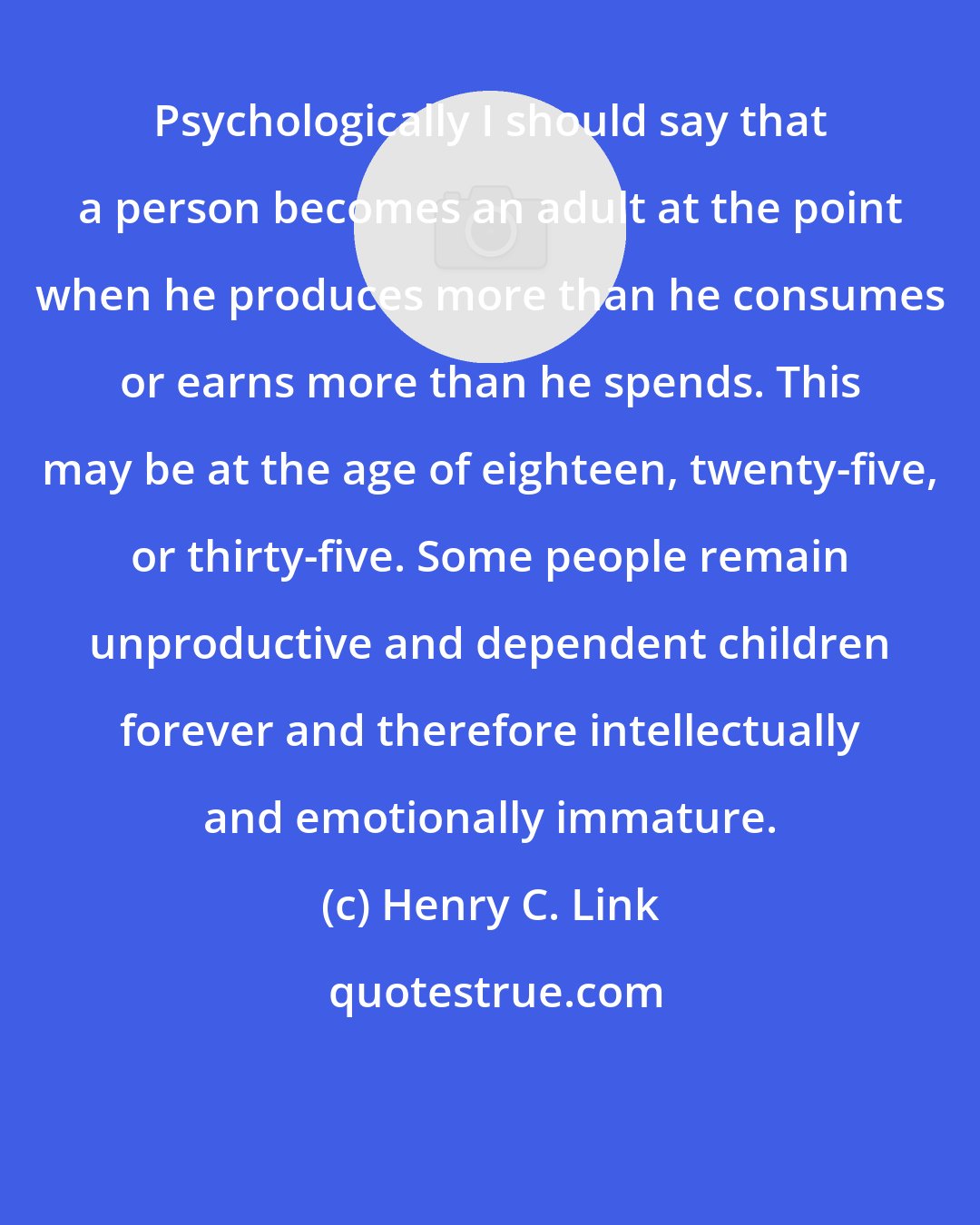 Henry C. Link: Psychologically I should say that a person becomes an adult at the point when he produces more than he consumes or earns more than he spends. This may be at the age of eighteen, twenty-five, or thirty-five. Some people remain unproductive and dependent children forever and therefore intellectually and emotionally immature.