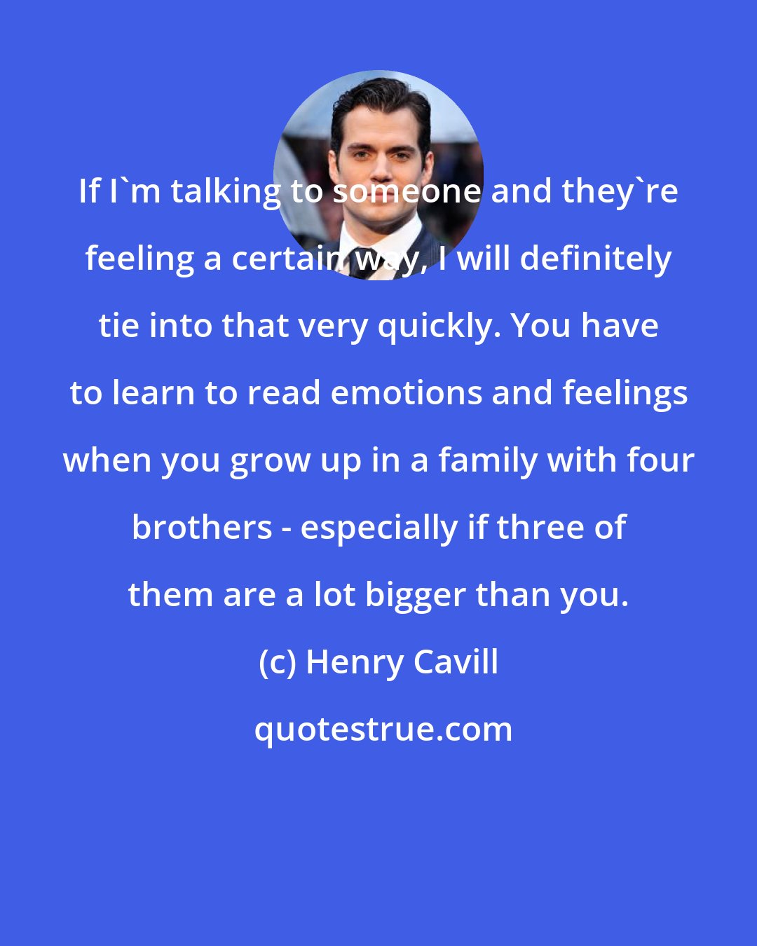 Henry Cavill: If I'm talking to someone and they're feeling a certain way, I will definitely tie into that very quickly. You have to learn to read emotions and feelings when you grow up in a family with four brothers - especially if three of them are a lot bigger than you.