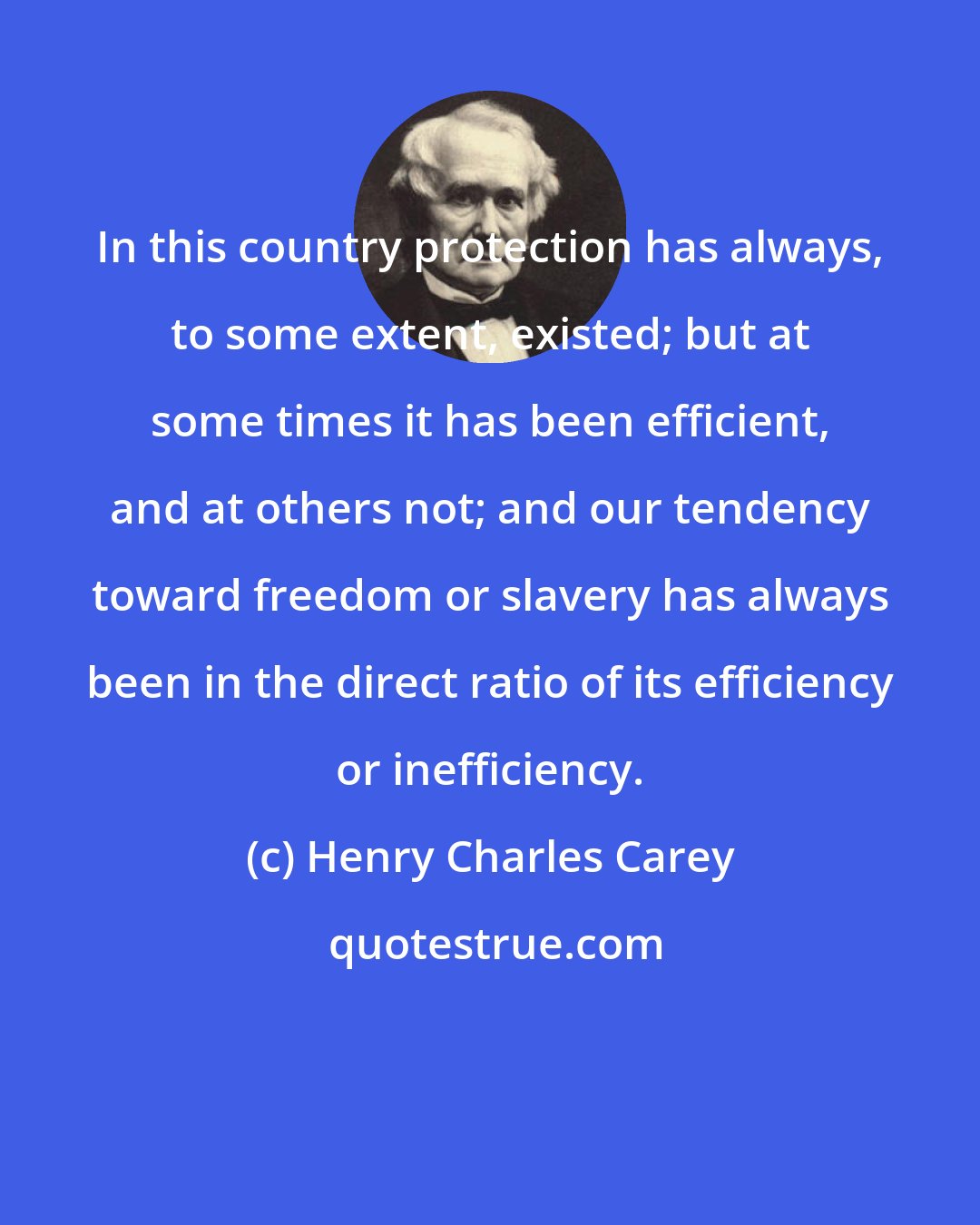 Henry Charles Carey: In this country protection has always, to some extent, existed; but at some times it has been efficient, and at others not; and our tendency toward freedom or slavery has always been in the direct ratio of its efficiency or inefficiency.